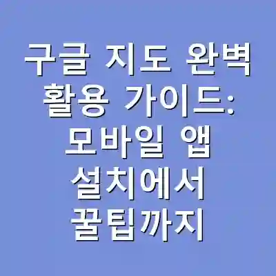 구글 지도 완벽 활용 가이드: 모바일 앱 설치에서 꿀팁까지